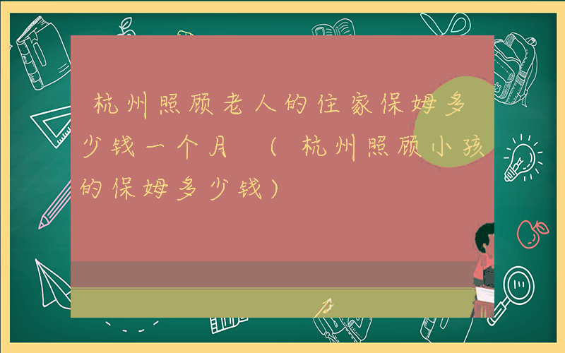 杭州照顾老人的住家保姆多少钱一个月 (杭州照顾小孩的保姆多少钱)